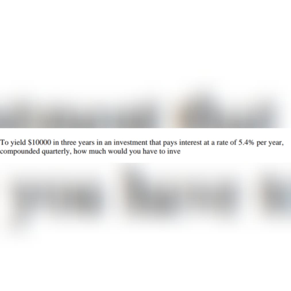 To yield $10000 in three years in an investment that pays interest at a rate of 5.4% per year,
compounded quarterly, how much would you have to inve
