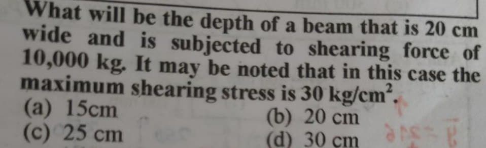 What will be the depth of a beam that is 20 cm
wide and is subjected to shearing force of
10,000 kg. It may be noted that in this case the
maximum shearing stress is 30 kg/cm'.
(а) 15cm
(c) 25 cm
(b) 20 cm
(d) 30 çm
