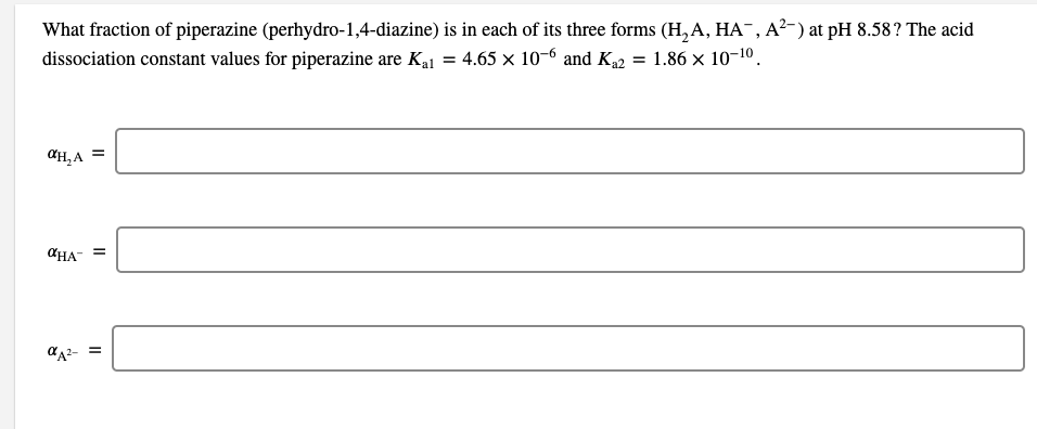 What fraction of piperazine (perhydro-1,4-diazine) is in each of its three forms (H,A, HA¯, A²-) at pH 8.58? The acid
dissociation constant values for piperazine are Kaj = 4.65 x 10-6 and K2 = 1.86 × 10-10.
%3D
CH,A
CHA-
d42- =
