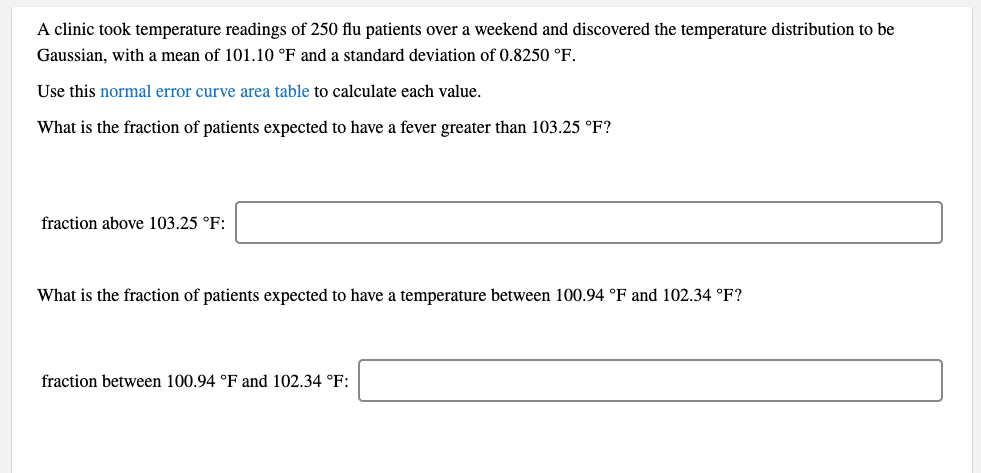 A clinic took temperature readings of 250 flu patients over a weekend and discovered the temperature distribution to be
Gaussian, with a mean of 101.10 °F and a standard deviation of 0.8250 °F.
Use this normal error curve area table to calculate each value.
What is the fraction of patients expected to have a fever greater than 103.25 °F?
fraction above 103.25 °F:
What is the fraction of patients expected to have a temperature between 100.94 °F and 102.34 °F?
fraction between 100.94 °F and 102.34 °F:
