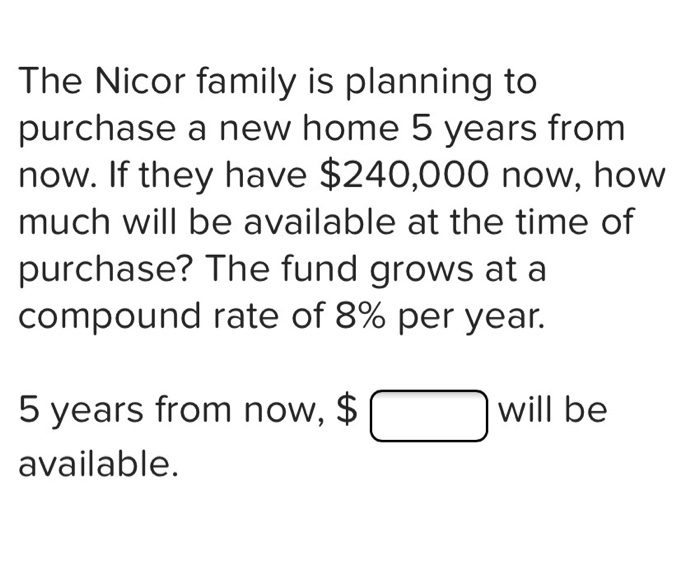 The Nicor family is planning to
purchase a new home 5 years from
now. If they have $240,000 now, how
much will be available at the time of
purchase? The fund grows at a
compound rate of 8% per year.
5 years from now, $
will be
available.
