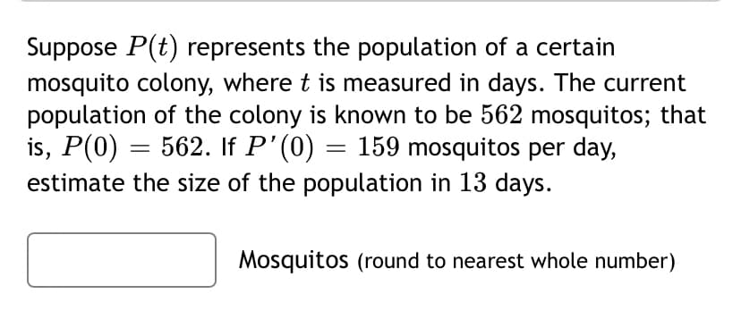 Suppose P(t) represents the population of a certain
mosquito colony, where t is measured in days. The current
population of the colony is known to be 562 mosquitos; that
is, P(0) = 562. If P'(0) = 159 mosquitos per day,
estimate the size of the population in 13 days.
Mosquitos (round to nearest whole number)
