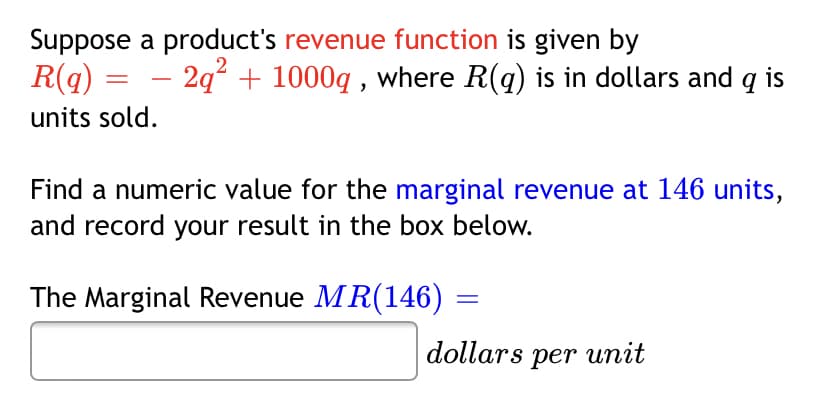 Suppose a product's revenue function is given by
R(q) = – 2q° + 1000q , where R(q) is in dollars and q is
units sold.
Find a numeric value for the marginal revenue at 146 units,
and record your result in the box below.
The Marginal Revenue MR(146)
dollars per unit
