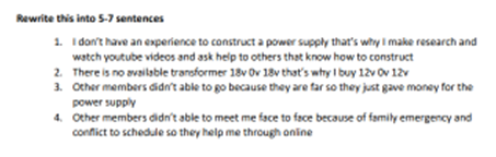 Rewrite this into 5-7 sentences
1. I don't have an experience to construct a power supply that's why I make research and
watch youtube videos and ask help to others that know how to construct
2. There is no available transformer 18v Ov 18v that's why I buy 12v0v 12v
3. Other members didn't able to go because they are far so they just gave money for the
power supply
4. Other members didn't able to meet me face to face because of family emergency and
conflict to schedule so they help me through online