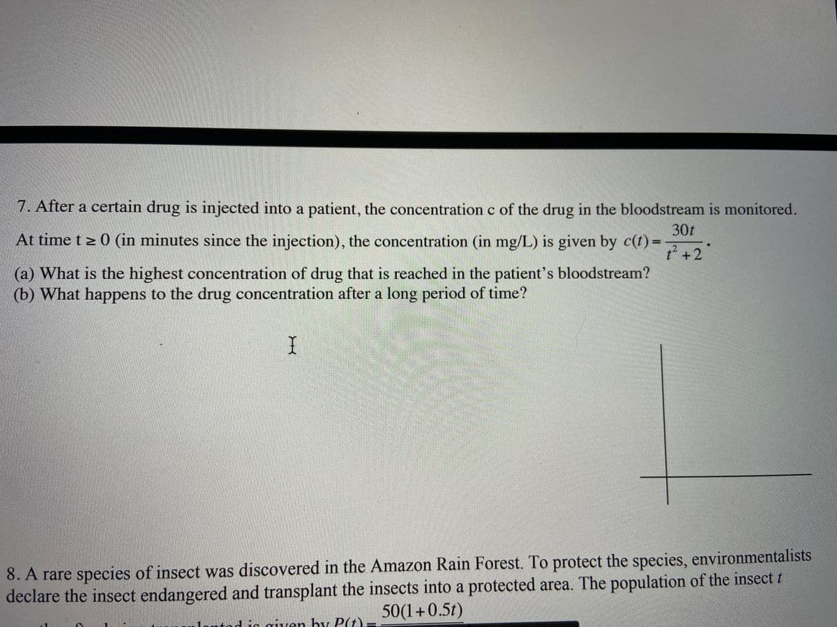 7. After a certain drug is injected into a patient, the concentration c of the drug in the bloodstream is monitored.
30t
At time t z 0 (in minutes since the injection), the concentration (in mg/L) is given by c(t) =
? +2
(a) What is the highest concentration of drug that is reached in the patient's bloodstream?
(b) What happens to the drug concentration after a long period of time?
8. A rare species of insect was discovered in the Amazon Rain Forest. To protect the species, environmentalists
declare the insect endangered and transplant the insects into a protected area. The population of the insect t
50(1+0.5t)
htod ig given hy P(t)
