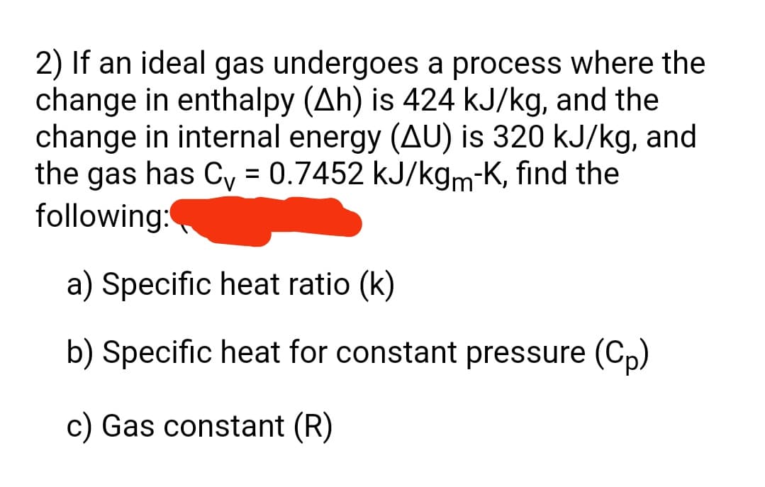 2) If an ideal gas undergoes a process where the
change in enthalpy (Ah) is 424 kJ/kg, and the
change in internal energy (AU) is 320 kJ/kg, and
the gas has Cy = 0.7452 kJ/kgm-K, find the
following:
a) Specific heat ratio (k)
b) Specific heat for constant pressure (Cp)
c) Gas constant (R)
