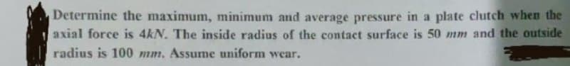 Determine the maximum, minimum and average pressure in a plate clutch when the
axial force is 4kN. The inside radius of the contact surface is 50 mm and the outside
radius is 100 mm. Assume uniform wear.
