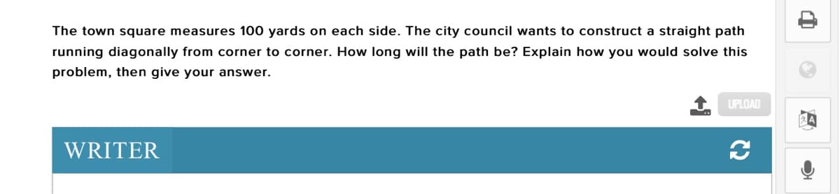 The town square measures 100 yards on each side. The city council wants to construct a straight path
running diagonally from corner to corner. How long will the path be? Explain how you would solve this
problem, then give your answer.
UPLOAD
WRITER
C2
