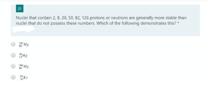 22
Nuclei that contain 2, 8, 20, 50, 82, 126 protons or neutrons are generally more stable than
nuclei that do not possess these numbers. Which of the following demonstrates this? *
195
80
Hg
13
206 Hg
80
94
36
"Kr

