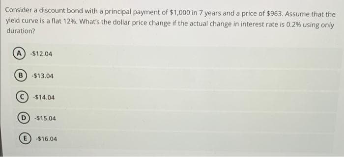 Consider a discount bond with a principal payment of $1,000 in 7 years and a price of $963. Assume that the
yield curve is a flat 12%. What's the dollar price change if the actual change in interest rate is 0.2% using only
duration?
A -$12.04
B) -$13.04
-$14.04
-$15.04
E) -$16.04
