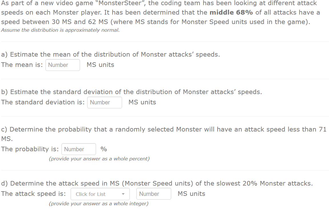As part of a new video game "MonsterSteer", the coding team has been looking at different attack
speeds on each Monster player. It has been determined that the middle 68% of all attacks have a
speed between 30 MS and 62 MS (where MS stands for Monster Speed units used in the game).
Assume the distribution is approximately normal.
a) Estimate the mean of the distribution of Monster attacks' speeds.
The mean is: Number
MS units
b) Estimate the standard deviation of the distribution of Monster attacks' speeds.
The standard deviation is: Number
MS units
c) Determine the probability that a randomly selected Monster will have an attack speed less than 71
MS.
The probability is: Number
%
(provide your answer as a whole percent)
d) Determine the attack speed in MS (Monster Speed units) of the slowest 20% Monster attacks.
The attack speed is:
Click for List
Number
MS units
(provide your answer as a whole integer)
