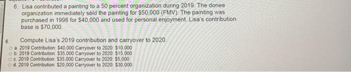 6. Lisa contributed a painting to a 50 percent organization during 2019. The donee
organization immediately sold the painting for $50,000 (FMV). The painting was
purchased in 1998 for $40,000 and used for personal enjoyment. Lisa's contribution
base is $70,000.
Compute Lisa's 2019 contribution and carryover to 2020.
6.
o a. 2019 Contribution: $40,000 Carryover to 2020 $10,000
ob. 2019 Contribution: $35.000 Carryover to 2020 $15,000
Oc. 2019 Contribution $35,000 Carryover to 2020. $5,000
od. 2019 Contribution. $20,000 Carryover to 2020: $30,000
