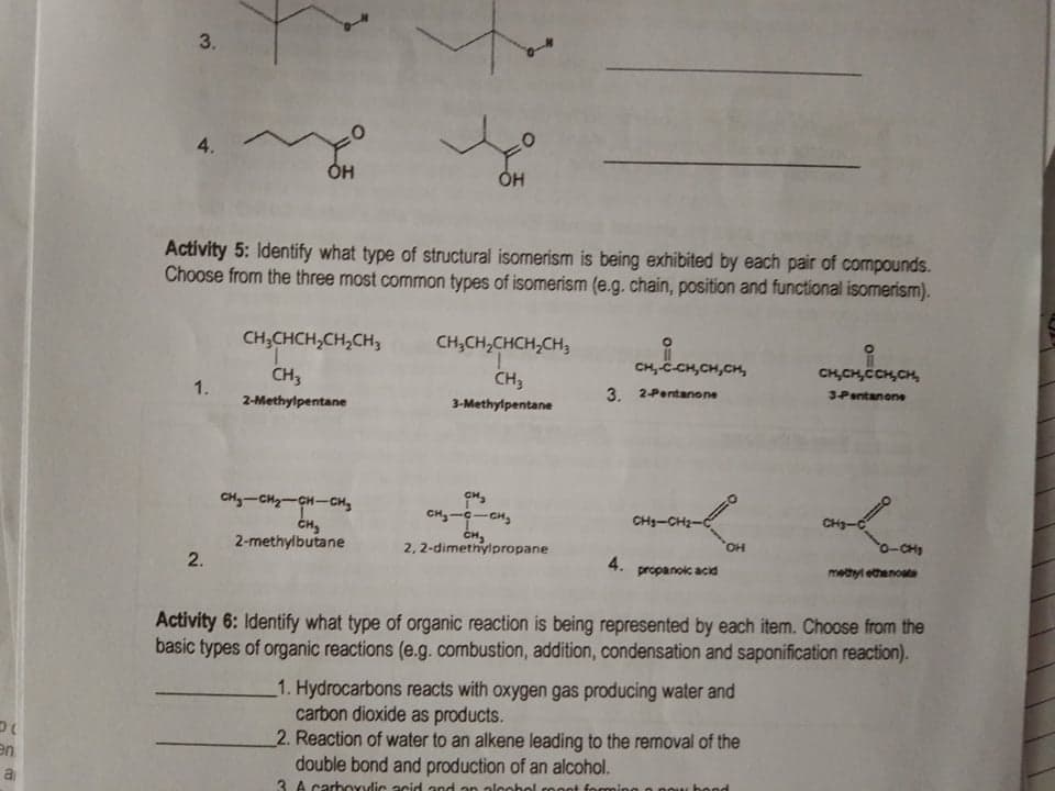3.
4.
Он
ÓH
Activity 5: Identify what type of structural isomerism is being exhibited by each pair of compounds.
Choose from the three most common types of isomerism (e.g. chain, position and functional isomerism).
CH;CHCH,CH,CH,
CH,CH,CHCH,CH3
CH,
CH3
CH, C-CH,CH,CH,
CH,CH,CCH,CH,
1.
3. 2-Pentanone
3Pentanone
2-Methylpentane
3-Methylpentane
CH-CH-CH-CH,
CH-C-CH,
CH3-CH2-C
CHg-C
CH
2-methylbutane
2, 2-dimethylpropane
HO,
0-CH
2.
4.
propanoic acid
metyl ethenoate
Activity 6: Identify what type of organic reaction is being represented by each item. Choose from the
basic types of organic reactions (e.g.combustion, addition, condensation and saponification reaction).
1. Hydrocarbons reacts with oxygen gas producing water and
carbon dioxide as products.
2. Reaction of water to an alkene leading to the removal of the
double bond and production of an alcohol.
en
a
3 A carbOxylic acid and on aloobol cooot forming on
end
