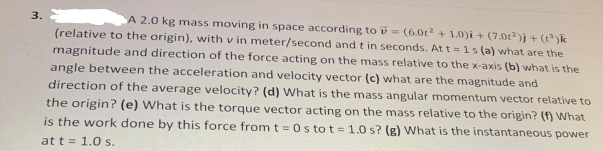 3.
A 2.0 kg mass moving in space according to v = (6.0t² + 1.0)î + (7.0t²)ĵ + (t³)k
(relative to the origin), with v in meter/second and t in seconds. At t =1 s (a) what are the
magnitude and direction of the force acting on the mass relative to the x-axis (b) what is the
angle between the acceleration and velocity vector (c) what are the magnitude and
direction of the average velocity? (d) What is the mass angular momentum vector relative to
the origin? (e) What is the torque vector acting on the mass relative to the origin? (f) WNhat
is the work done by this force from t = 0 s tot = 1.0 s? (g) What is the instantaneous power
at t = 1.0 s.
