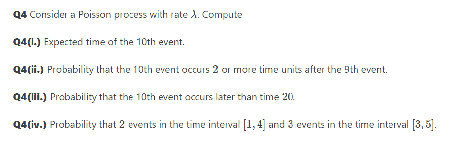 Q4 Consider a Poisson process with rate A. Compute
Q4(i.) Expected time of the 1Oth event.
Q4(ii.) Probability that the 10th event occurs 2 or more time units after the 9th event.
Q4(iii.) Probability that the 10th event occurs later than time 20.
Q4 (iv.) Probability that 2 events in the time interval [1, 4] and 3 events in the time interval [3, 5].
