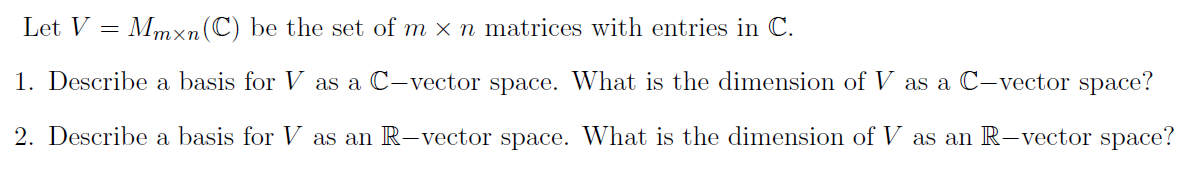 Let V = Mmxn(C) be the set of m x n matrices with entries in C.
1. Describe a basis for V as a C-vector space. What is the dimension of V as a C-vector space?
2. Describe a basis for V as an R-vector space. What is the dimension of V as an R-vector space?
