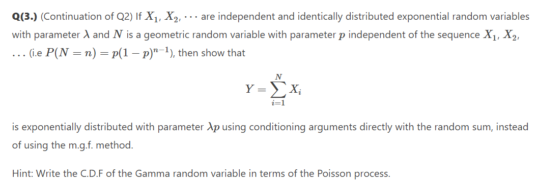 Q(3.) (Continuation of Q2) If X1, X2,-
... are independent and identically distributed exponential random variables
with parameter d and N is a geometric random variable with parameter p independent of the sequence X1, X2,
... (i.e P(N = n) = p(1 – p)"-1), then show that
N
Y = X;
i=1
is exponentially distributed with parameter Ap using conditioning arguments directly with the random sum, instead
of using the m.g.f. method.
Hint: Write the C.D.F of the Gamma random variable in terms of the Poisson process.
