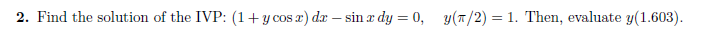 2. Find the solution of the IVP: (1+ y cos x) dx - sin x dy = 0, y(n/2) = 1. Then, evaluate y(1.603).