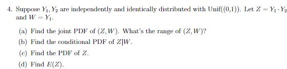 4. Suppose Y1, Y2 are independently and identically distributed with Unif(0,1)). Let Z = Y1 - Y2
and W = Y1.
(a) Find the joint PDF of (Z, W). What's the range of (Z, W)?
(b) Find the conditional PDF of Z|W.
(c) Find the PDF of Z.
(d) Find E(Z).
