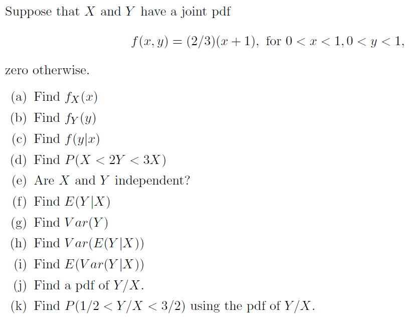 Suppose that X and Y have a joint pdf
f (x, y) = (2/3)(x + 1), for 0 < x < 1,0 < y < 1,
zero otherwise.
(a) Find fx(x)
(b) Find fy (у)
(c) Find f(y|x)
(d) Find P(X < 2Y < 3X)
(e) Are X and Y independent?
(f) Find E(Y|X)
(g) Find Var(Y)
(h) Find Var(E(Y|X))
(i) Find E(Var(Y|X))
(j) Find a pdf of Y/X.
(k) Find P(1/2 <Y/X < 3/2) using the pdf of Y/X.
