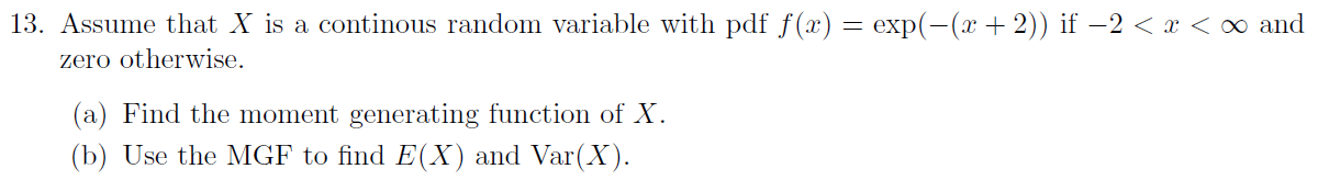 13. Assume that X is a continous random variable with pdf f(æ) = exp(-(x+ 2)) if –2 < x < ∞ and
zero otherwise.
(a) Find the moment generating function of X.
(b) Use the MGF to find E(X) and Var(X).
