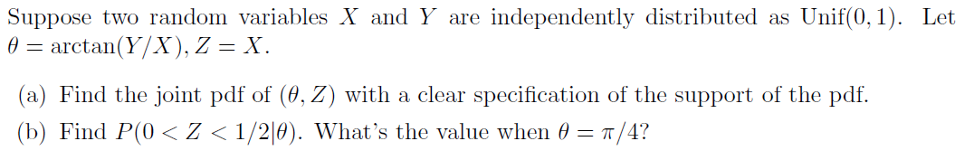 Suppose two random variables X and Y are independently distributed as Unif(0, 1). Let
0 = arctan(Y/X), Z = X.
(a) Find the joint pdf of (0, Z) with a clear specification of the support of the pdf.
(b) Find P(0 < Z < 1/2[0). What's the value when 0 = T/4?

