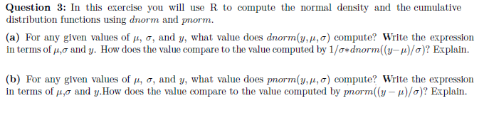 Question 3: In this exercise you will use R to compute the normal density and the cumulative
distribution functions using dnorm and pnorm.
(a) For any given values of μ, o, and y, what value does dnorm(y,", o) compute? Write the expression
in terms of μ, and y. How does the value compare to the value computed by 1/0*dnorm((y-μ)/o)? Explain.
(b) For any given values of µ, σ, and y, what value does pnorm(y,μ, o) compute? Write the expression
in terms of μ, and y. How does the value compare to the value computed by pnorm((y-μ)/o)? Explain.