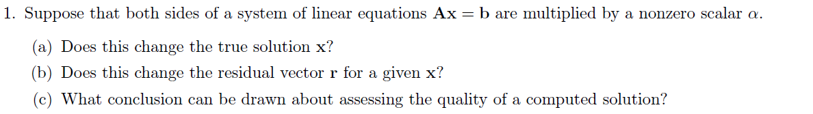 1. Suppose that both sides of a system of linear equations Ax = b are multiplied by a nonzero scalar a.
(a) Does this change the true solution x?
(b) Does this change the residual vector r for a given x?
(c) What conclusion can be drawn about assessing the quality of a computed solution?
