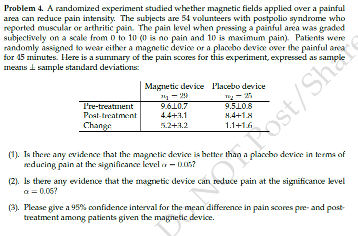 Problem 4. A randomized experiment studied whether magnetic fields applied over a painful
area can reduce pain intensity. The subjects are 54 volunteers with postpolio syndrome who
reported muscular or arthritic pain. The pain level when pressing a painful area was graded
subjectively on a scale from 0 to 10 (0 is no pain and 10 is maximum pain). Patients were
randomly assigned to wear either a magnetic device or a placebo device over the painful area
for 45 minutes. Here is a summary of the pain scores for this experiment, expressed as sample
means + sample standard deviations:
Magnetic device Placebo device
n1 = 29
9.6+0.7
4.4+
n2 = 25
Pre-treatment
9.5+0.8
Post-treatment
8.4+1.8
Change
5.2+3.2
1.1+1.6
Post/Share
(1). Is there any evidence that the magnetic device is better than a placebo device in terms of
reducing pain at the significance level a = 0.05?
(2). Is there any evidence that the magnetic device can reduce pain at the significance level
a = 0.05?
(3). Please give a 95% confidence interval for the mean difference in pain scores pre- and post-
treatment among patients given the magnetic device.
