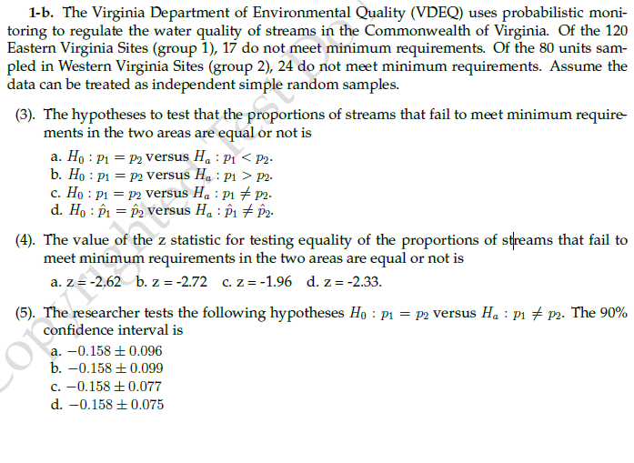 1-b. The Virginia Department of Environmental Quality (VDEQ) uses probabilistic moni-
toring to regulate the water quality of streams in the Commonwealth of Virginia. Of the 120
Eastern Virginia Sites (group 1), 17 do not meet minimum requirements. Of the 80 units sam-
pled in Western Virginia Sites (group 2), 24 do not meet minimum requirements. Assume the
data can be treated as independent simple random samples.
(3). The hypotheses to test that the proportions of streams that fail to meet minimum require-
ments in the two areas are equal or not is
a. Ho : P1 = P2 versus H. : P1 < P2.
b. Ho : p1 = p2 versus Ha : P1 > P2-
c. Ho : P1 = P2 versus H. : P1 + P2.
d. Ho : P1 = P2 versus H. : P1 + p2-
(4). The value of the z statistic for testing equality of the proportions of streams that fail to
meet minimum requirements in the two areas are equal or not is
a. z = -2,62 b. z = -2.72 c. z = -1.96 d. z = -2.33.
(5). The researcher tests the following hypotheses Ho : p1 = p2 versus H. : p1 # p2. The 90%
confidence interval is
a. -0.158 + 0.096
b. -0.158 + 0.099
c. -0.158 ±0.077
d. -0.158 +0.075

