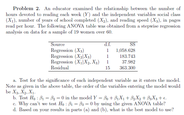 Problem 2. An educator examined the relationship between the number of
hours devoted to reading each week (Y) and the independent variables social class
(X₁), number of years of school completed (X₂), and reading speed (X3), in pages
read per hour. The following ANOVA table was obtained from a stepwise regression
analysis on data for a sample of 19 women over 60.
Source
Regression (X3)
Regression (X₂|X3)
Regression (X₁X2, X3)
Residual
d.f.
1
1
1
15
SS
1,058.628
183.743
37.982
363.300
a. Test for the significance of each independent variable as it enters the model.
Note as given in the above table, the order of the variables entering the model would
be X3, X2, X₁.
b. Test Ho: B₁ = ₂ = 0 in the model Y = ß0 + B₁X₁ + B₂X2 + B3X3 + €.
c. Why can't we test Ho: B1 = 33 = 0 by using the given ANOVA table?
d. Based on your results in parts (a) and (b), what is the best model to use?