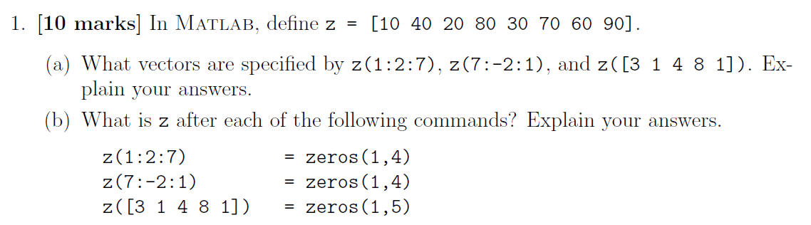1. [10 marks] In MATLAB, define z =
[10 40 20 80 30 70 60 90].
(a) What vectors are specified by z(1:2:7), z(7:-2:1), and z([3 1 4 8 1]). Ex-
plain your answers.
(b) What is z after each of the following commands? Explain your answers.
zeros(1,4)
= zeros(1,4)
z(1:2:7)
z(7:-2:1)
z([3 1 4 8 1])
zeros(1,5)
