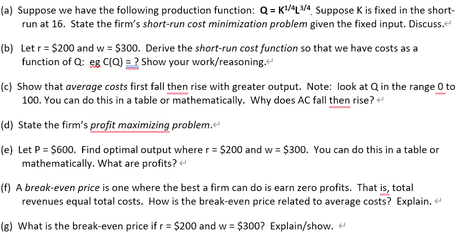 (a) Suppose we have the following production function: Q=K¹/4L³/4 Suppose K is fixed in the short-
run at 16. State the firm's short-run cost minimization problem given the fixed input. Discuss.<
(b) Let r = $200 and w = $300. Derive the short-run cost function so that we have costs as a
function of Q: eg C(Q) = ? Show your work/reasoning.<
(c) Show that average costs first fall then rise with greater output. Note: look at Q in the range 0 to
100. You can do this in a table or mathematically. Why does AC fall then rise? <
(d) State the firm's profit maximizing problem.<
(e) Let P = $600. Find optimal output where r = $200 and w = $300. You can do this in a table or
mathematically. What are profits? <
(f) A break-even price is one where the best a firm can do is earn zero profits. That is, total
revenues equal total costs. How is the break-even price related to average costs? Explain. <
(g) What is the break-even price if r = $200 and w = $300? Explain/show. <