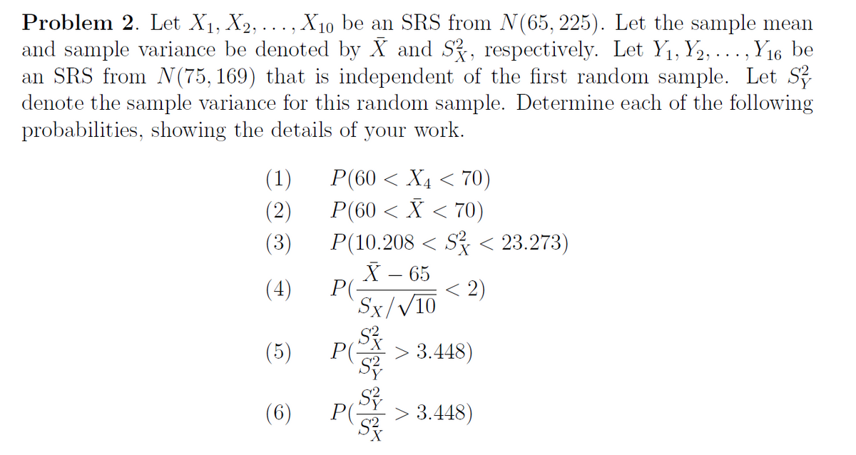 Problem 2. Let X1, X2, ... , X10 be an SRS from N(65, 225). Let the sample mean
and sample variance be denoted by X and S, respectively. Let Y1, Y2, ..., Y16 be
an SRS from N(75, 169) that is independent of the first random sample. Let S
denote the sample variance for this random sample. Determine each of the following
probabilities, showing the details of your work.
(1)
Р(60 < Ху <70)
P(60 < X < 70)
(2)
P(10.208 < S < 23.273)
X – 65
P(-
Sx/V10
(3)
(4)
< 2)
(5)
P(-
3.448)
(6) P
P(-
3.448)
