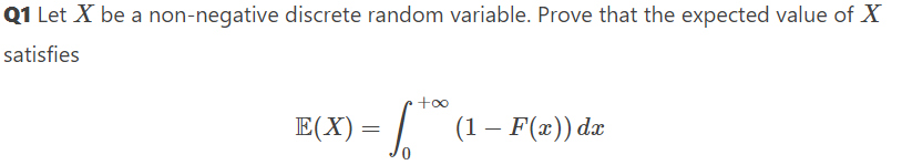 Q1 Let X be a non-negative discrete random variable. Prove that the expected value of X
satisfies
E(X) = √ ** (1 – F(x)) da
-