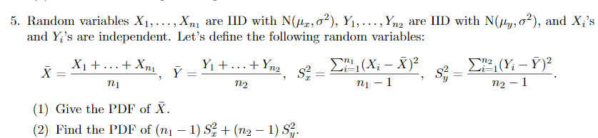 5. Random variables X1,..., Xnı are IID with N(µr,0²), Y1,.., Yn2 are IID with N(µy,o²), and X;'s
and Y;'s are independent. Let's define the following random variables:
X1+...+ Xnị
Y1 +...+Yn2
E, (X; – X)²
n1 – 1
n2 – 1
n2
(1) Give the PDF of X.
(2) Find the PDF of (n1 – 1) S2 + (n2 – 1) S.
