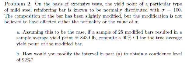 Problem 2. On the basis of extensive tests, the yield point of a particular type
of mild steel reinforcing bar is known to be normally distributed with o = 100.
The composition of the bar has been slightly modified, but the modification is not
believed to have affected either the normality or the value of o.
a. Assuming this to be the case, if a sample of 25 modified bars resulted in a
sample average yield point of 8439 lb, compute a 90% CI for the true average
yield point of the modified bar.
b. How would you modify the interval in part (a) to obtain a confidence level
of 92%?
