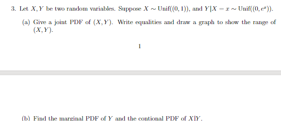 3. Let X,Y be two random variables. Suppose X ~ Unif((0, 1)), and Y|X = 1 ~ Unif(0, e*)).
(a) Give a joint PDF of (X,Y). Write equalities and draw a graph to show the range of
(X,Y).
1
(b) Find the marginal PDF of Y and the contional PDF of X|Y.
