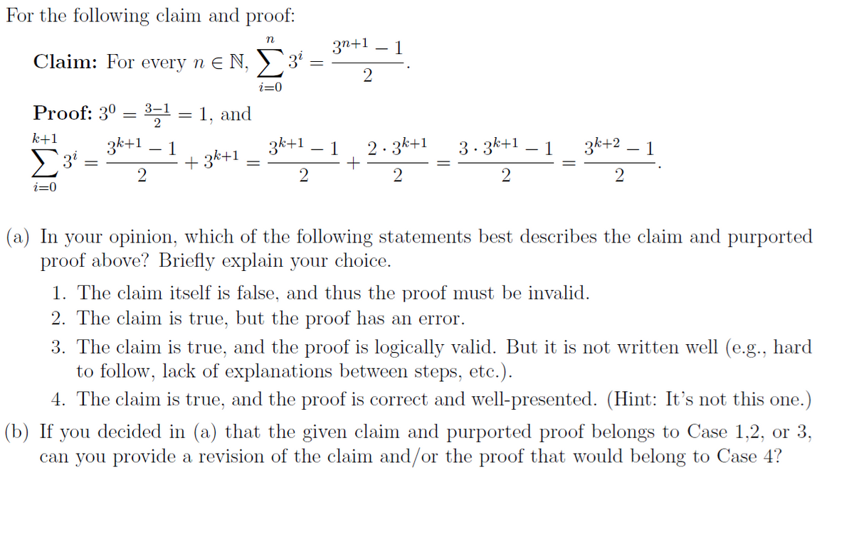 For the following claim and proof:
n
Claim: For every n€ N,
Proof: 3⁰ = ³-¹ = 1, and
k+1
3k+1 1
Σ3
2
i=0
+3k+1
i=0
3¹
3n+1
2
1
3k+1 1 2.3k+1
+
2
2
3.3k+1 1
2
3h+21
2
(a) In your opinion, which of the following statements best describes the claim and purported
proof above? Briefly explain your choice.
1. The claim itself is false, and thus the proof must be invalid.
2. The claim is true, but the proof has an error.
3. The claim is true, and the proof is logically valid. But it is not written well (e.g., hard
to follow, lack of explanations between steps, etc.).
4. The claim is true, and the proof is correct and well-presented. (Hint: It's not this one.)
(b) If you decided in (a) that the given claim and purported proof belongs to Case 1,2, or 3,
can you provide a revision of the claim and/or the proof that would belong to Case 4?