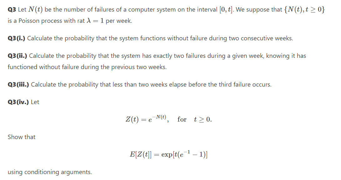 Q3 Let N(t) be the number of failures of a computer system on the interval [0, t]. We suppose that {N(t),t > 0}
is a Poisson process with rat A=1 per week.
Q3 (i.) Calculate the probability that the system functions without failure during two consecutive weeks.
Q3 (ii.) Calculate the probability that the system has exactly two failures during a given week, knowing it has
functioned without failure during the previous two weeks.
Q3 (iii.) Calculate the probability that less than two weeks elapse before the third failure occurs.
Q3(iv.) Let
Z(t) = eN(t),
t> 0.
for
Show that
E[Z(t]] = exp{t(e – 1)]
using conditioning arguments.
