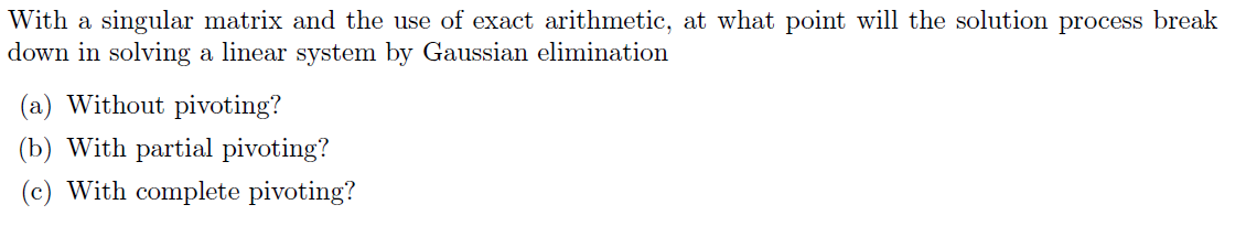 With a singular matrix and the use of exact arithmetic, at what point will the solution process break
down in solving a linear system by Gaussian elimination
(a) Without pivoting?
(b) With partial pivoting?
(c) With complete pivoting?
