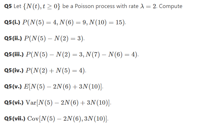 Q5 Let {N(t),t > 0} be a Poisson process with rate A = 2. Compute
Q5 (i.) P(N(5) = 4, N(6) = 9, N(10) = 15).
Q5 (ii.) P(N(5) – N(2) = 3).
-
Q5(iii.) P(N(5) – N(2) = 3, N(7) – N(6) = 4).
%3D
Q5 (ίv.) P (N(2) + N(5) -4).
05 ν.) E[Ν(5) -2N() +3N (10)].
Q5(vi.) Var[N(5) – 2N(6)+3N(10)].
Q5(vii.) Cov[N(5) – 2N(6), 3N(10)].
