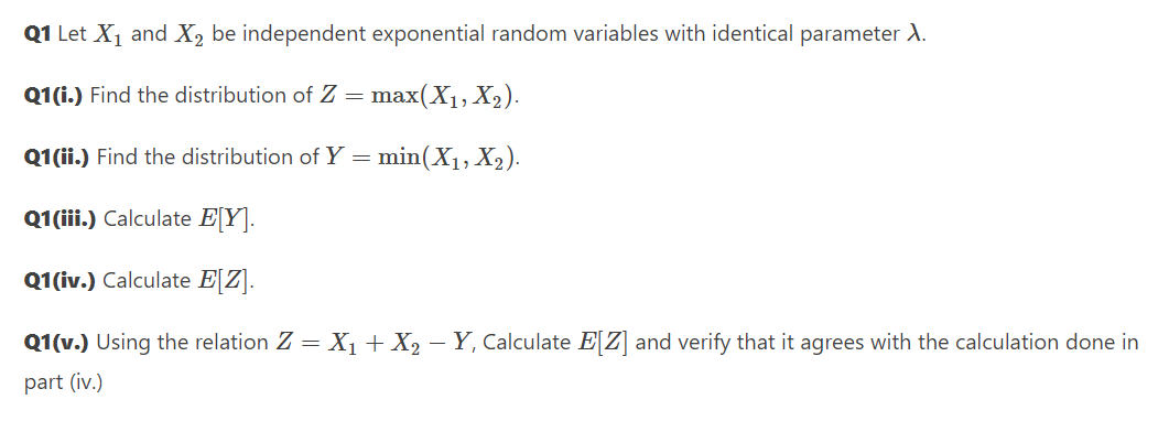 Q1 Let X1 and X2 be independent exponential random variables with identical parameter A.
Q1(i.) Find the distribution of Z = max(X1, X2).
Q1 (ii.) Find the distribution of Y = min(X1, X2).
Q1(iii.) Calculate E[Y].
Q1(iv.) Calculate E[Z].
Q1(v.) Using the relation Z = X1+X2 – Y, Calculate E[Z] and verify that it agrees with the calculation done in
part (iv.)
