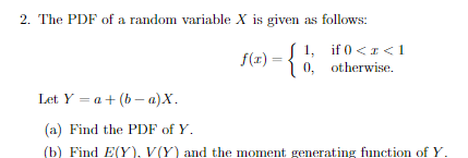 2. The PDF of a random variable X is given as follows:
f(x) = {1, if 0 <1<1
0, otherwise.
Let Y = a+ (b– a)X.
(a) Find the PDF of Y.
(b) Find E(Y), V(Y) and the moment generating function of Y.
