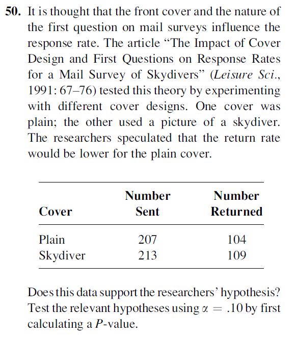 50. It is thought that the front cover and the nature of
the first question on mail surveys influence the
response rate. The article “The Impact of Cover
Design and First Questions on Response Rates
for a Mail Survey of Skydivers" (Leisure Sci.,
1991: 67–76) tested this theory by experimenting
with different cover designs. One cover was
plain; the other used a picture of a skydiver.
The researchers speculated that the return rate
would be lower for the plain cover.
Number
Number
Cover
Sent
Returned
Plain
207
104
Skydiver
213
109
Does this data support the researchers’ hypothesis?
Test the relevant hypotheses using a = .10 by first
calculating a P-value.

