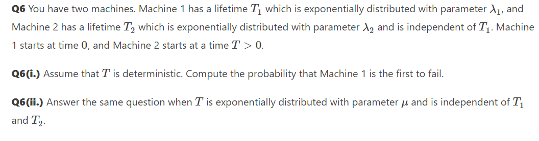 Q6 You have two machines. Machine 1 has a lifetime T which is exponentially distributed with parameter d1, and
Machine 2 has a lifetime T, which is exponentially distributed with parameter A, and is independent of T1. Machine
1 starts at time 0, and Machine 2 starts at a time T > 0.
Q6(i.) Assume that T is deterministic. Compute the probability that Machine 1 is the first to fail.
Q6(ii.) Answer the same question when T is exponentially distributed with parameter u and is independent of T1
and T,.

