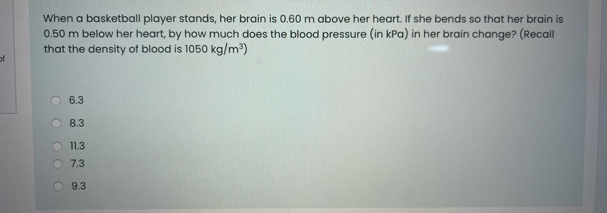 When a basketball player stands, her brain is 0.60m above her heart. If she bends so that her brain is
0.50 m below her heart, by how much does the blood pressure (in kPa) in her brain change? (Recall
that the density of blood is 1050 kg/m³)
of
O 6.3
8.3
11.3
7.3
9.3
O O
