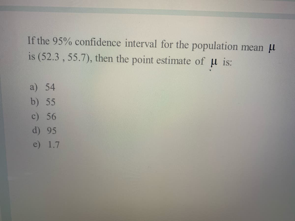 If the 95% confidence interval for the population mean u
is (52.3 , 55.7), then the point estimate of u is:
a) 54
b) 55
c) 56
d) 95
e) 1.7

