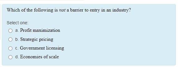 Which of the following is not a barrier to entry in an industry?
Select one:
a. Profit maximization
O b. Strategic pricing
O c. Government licensing
O d. Economies of scale

