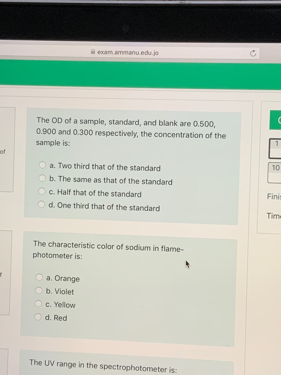 A exam.ammanu.edu.jo
The OD of a sample, standard, and blank are 0.500,
0.900 and 0.300 respectively, the concentration of the
1
sample is:
of
a. Two third that of the standard
10
b. The same as that of the standard
c. Half that of the standard
Finis
d. One third that of the standard
Time
The characteristic color of sodium in flame-
photometer is:
a. Orange
b. Violet
c. Yellow
d. Red
The UV range in the spectrophotometer is:
